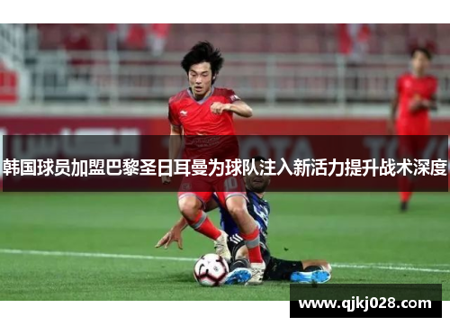 韩国球员加盟巴黎圣日耳曼为球队注入新活力提升战术深度